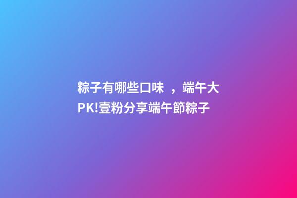 粽子有哪些口味，端午大PK!壹粉分享端午節粽子-第1張-觀點-玄機派